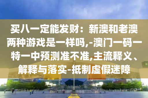 買八一定能發(fā)財(cái)：新澳和老澳兩種游戲是一樣嗎,-澳門一碼一特一中預(yù)測準(zhǔn)不準(zhǔn),主流釋義、解釋與落實(shí)-抵制虛假迷障