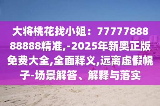 大將桃花找小姐：7777788888888精準(zhǔn),-2025年新奧正版免費(fèi)大全,全面釋義,遠(yuǎn)離虛假幌子-場景解答、解釋與落實(shí)