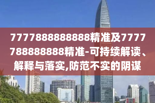 7777888888888精準(zhǔn)及7777788888888精準(zhǔn)-可持續(xù)解讀、解釋與落實(shí),防范不實(shí)的陰謀