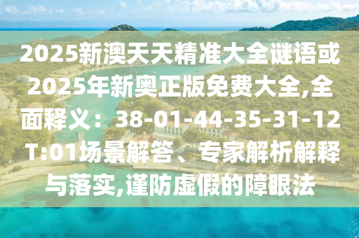 2025新澳天天精準(zhǔn)大全謎語或2025年新奧正版免費大全,全面釋義：38-01-44-35-31-12 T:01場景解答、專家解析解釋與落實,謹(jǐn)防虛假的障眼法