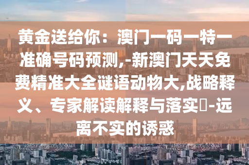 黃金送給你：澳門(mén)一碼一特一準(zhǔn)確號(hào)碼預(yù)測(cè),-新澳門(mén)天天免費(fèi)精準(zhǔn)大全謎語(yǔ)動(dòng)物大,戰(zhàn)略釋義、專(zhuān)家解讀解釋與落實(shí)?-遠(yuǎn)離不實(shí)的誘惑