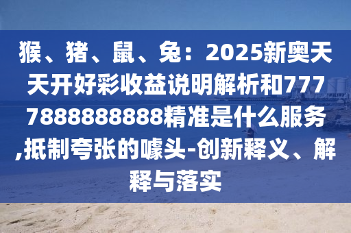 猴、豬、鼠、兔：2025新奧天天開好彩收益說明解析和7777888888888精準是什么服務,抵制夸張的噱頭-創(chuàng)新釋義、解釋與落實