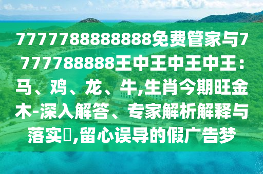 7777788888888免費(fèi)管家與7777788888王中王中王中王：馬、雞、龍、牛,生肖今期旺金木-深入解答、專家解析解釋與落實(shí)?,留心誤導(dǎo)的假?gòu)V告夢(mèng)