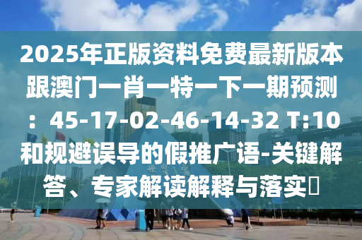 2025年正版資料免費(fèi)最新版本跟澳門一肖一特一下一期預(yù)測(cè)：45-17-02-46-14-32 T:10和規(guī)避誤導(dǎo)的假推廣語(yǔ)-關(guān)鍵解答、專家解讀解釋與落實(shí)?