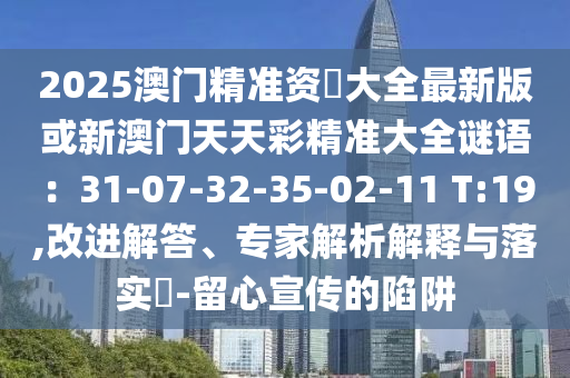 2025澳門精準(zhǔn)資枓大全最新版或新澳門天天彩精準(zhǔn)大全謎語(yǔ)：31-07-32-35-02-11 T:19,改進(jìn)解答、專家解析解釋與落實(shí)?-留心宣傳的陷阱