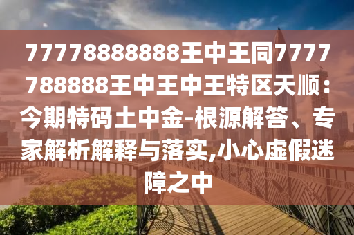 77778888888王中王同7777788888王中王中王特區(qū)天順：今期特碼土中金-根源解答、專家解析解釋與落實(shí),小心虛假迷障之中