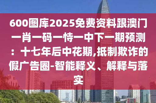 600圖庫2025免費資料跟澳門一肖一碼一恃一中下一期預測：十七年后中花期,抵制欺詐的假廣告圈-智能釋義、解釋與落實