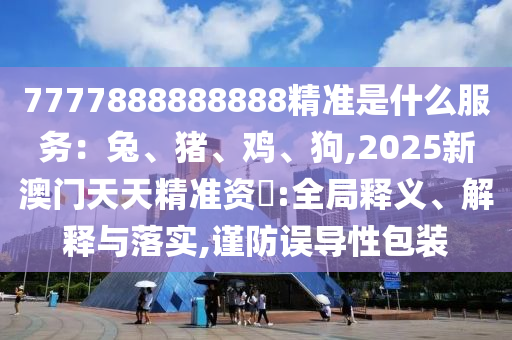 7777888888888精準是什么服務：兔、豬、雞、狗,2025新澳門天天精準資枓:全局釋義、解釋與落實,謹防誤導性包裝