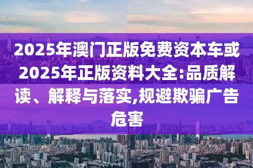 2025年澳門正版免費資本車或2025年正版資料大全:品質(zhì)解讀、解釋與落實,規(guī)避欺騙廣告危害