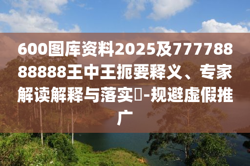 600圖庫資料2025及77778888888王中王扼要釋義、專家解讀解釋與落實?-規(guī)避虛假推廣