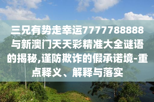 三兄有勢(shì)走幸運(yùn)7777788888與新澳門天天彩精準(zhǔn)大全謎語(yǔ)的揭秘,謹(jǐn)防欺詐的假承諾境-重點(diǎn)釋義、解釋與落實(shí)