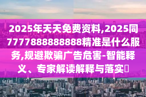 2025年天天免費資料,2025同7777888888888精準是什么服務,規(guī)避欺騙廣告危害-智能釋義、專家解讀解釋與落實?