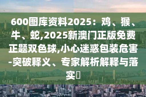 600圖庫資料2025：雞、猴、牛、蛇,2025新澳門正版免費正題雙色球,小心迷惑包裝危害-突破釋義、專家解析解釋與落實?