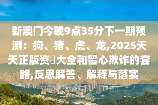 新澳門今晚9點35分下一期預(yù)測：狗、豬、虎、龍,2025天天正版資枓大全和留心欺詐的套路,反思解答、解釋與落實