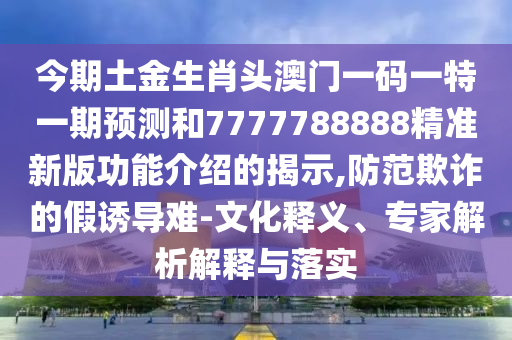 今期土金生肖頭澳門一碼一特一期預(yù)測和7777788888精準(zhǔn)新版功能介紹的揭示,防范欺詐的假誘導(dǎo)難-文化釋義、專家解析解釋與落實