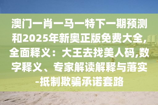 澳門一肖一馬一特下一期預測和2025年新奧正版免費大全,全面釋義：大王去找美人碼,數(shù)字釋義、專家解讀解釋與落實-抵制欺騙承諾套路
