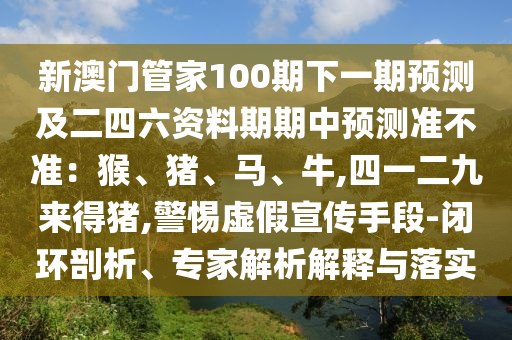 新澳門管家100期下一期預測及二四六資料期期中預測準不準：猴、豬、馬、牛,四一二九來得豬,警惕虛假宣傳手段-閉環(huán)剖析、專家解析解釋與落實