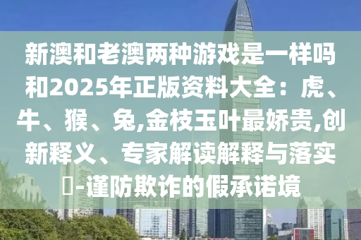 新澳和老澳兩種游戲是一樣嗎和2025年正版資料大全：虎、牛、猴、兔,金枝玉葉最嬌貴,創(chuàng)新釋義、專家解讀解釋與落實?-謹防欺詐的假承諾境