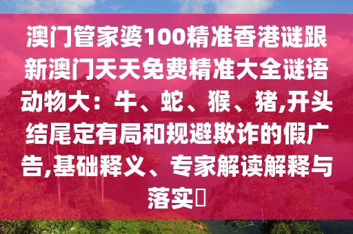 澳門管家婆100精準(zhǔn)香港謎跟新澳門天天免費(fèi)精準(zhǔn)大全謎語動(dòng)物大：牛、蛇、猴、豬,開頭結(jié)尾定有局和規(guī)避欺詐的假廣告,基礎(chǔ)釋義、專家解讀解釋與落實(shí)?
