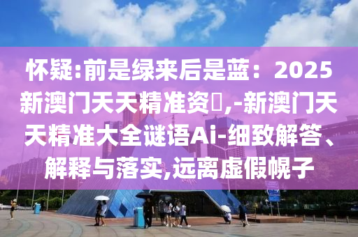 懷疑:前是綠來(lái)后是藍(lán)：2025新澳門天天精準(zhǔn)資枓,-新澳門天天精準(zhǔn)大全謎語(yǔ)Ai-細(xì)致解答、解釋與落實(shí),遠(yuǎn)離虛假幌子