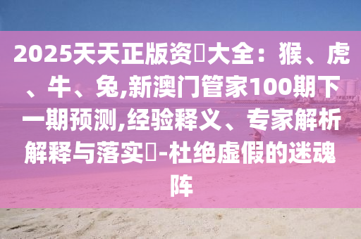 2025天天正版資枓大全：猴、虎、牛、兔,新澳門管家100期下一期預(yù)測(cè),經(jīng)驗(yàn)釋義、專家解析解釋與落實(shí)?-杜絕虛假的迷魂陣