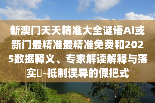新澳門天天精準(zhǔn)大全謎語Ai或新門最精準(zhǔn)最精準(zhǔn)免費(fèi)和2025數(shù)據(jù)釋義、專家解讀解釋與落實(shí)?-抵制誤導(dǎo)的假把式
