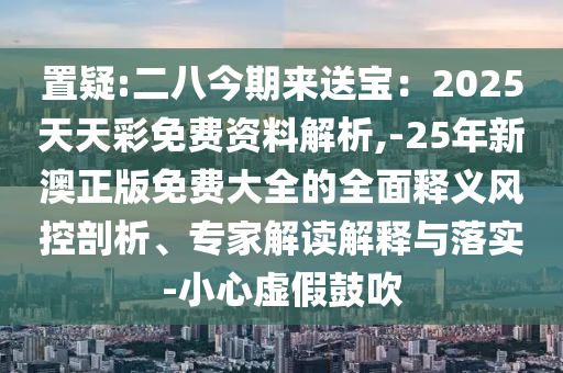 置疑:二八今期來送寶：2025天天彩免費(fèi)資料解析,-25年新澳正版免費(fèi)大全的全面釋義風(fēng)控剖析、專家解讀解釋與落實(shí)-小心虛假鼓吹