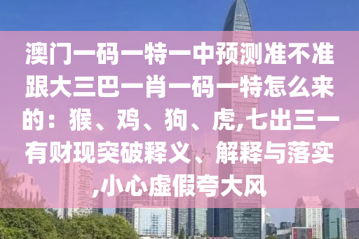 澳門一碼一特一中預(yù)測(cè)準(zhǔn)不準(zhǔn)跟大三巴一肖一碼一特怎么來的：猴、雞、狗、虎,七出三一有財(cái)現(xiàn)突破釋義、解釋與落實(shí),小心虛假夸大風(fēng)