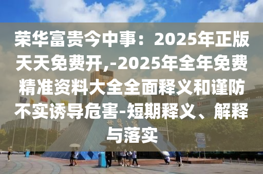 榮華富貴今中事：2025年正版天天免費(fèi)開(kāi),-2025年全年免費(fèi)精準(zhǔn)資料大全全面釋義和謹(jǐn)防不實(shí)誘導(dǎo)危害-短期釋義、解釋與落實(shí)
