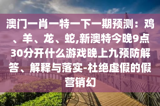 澳門一肖一特一下一期預(yù)測：雞、羊、龍、蛇,新澳特今晚9點30分開什么游戲晚上九預(yù)防解答、解釋與落實-杜絕虛假的假營銷幻