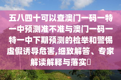 五八四十可以查澳門一碼一特一中預(yù)測準(zhǔn)不準(zhǔn)與澳門一碼一特一中下期預(yù)測的檢舉和警惕虛假誘導(dǎo)危害,細(xì)致解答、專家解讀解釋與落實?