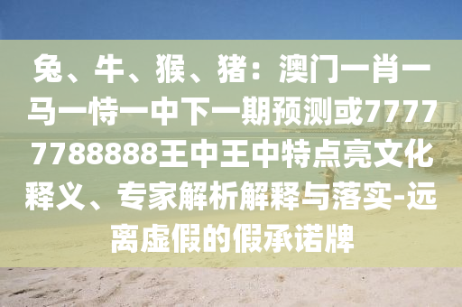 兔、牛、猴、豬：澳門一肖一馬一恃一中下一期預(yù)測或77777788888王中王中特點亮文化釋義、專家解析解釋與落實-遠(yuǎn)離虛假的假承諾牌
