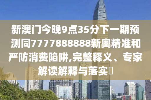 新澳門今晚9點(diǎn)35分下一期預(yù)測(cè)同7777888888新奧精準(zhǔn)和嚴(yán)防消費(fèi)陷阱,完整釋義、專家解讀解釋與落實(shí)?