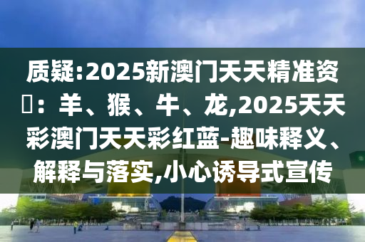 質(zhì)疑:2025新澳門天天精準(zhǔn)資枓：羊、猴、牛、龍,2025天天彩澳門天天彩紅藍(lán)-趣味釋義、解釋與落實(shí),小心誘導(dǎo)式宣傳