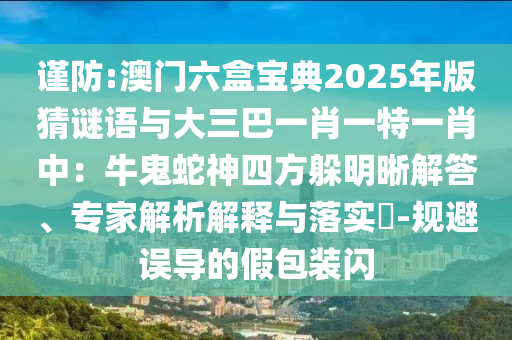 謹(jǐn)防:澳門六盒寶典2025年版猜謎語(yǔ)與大三巴一肖一特一肖中：牛鬼蛇神四方躲明晰解答、專家解析解釋與落實(shí)?-規(guī)避誤導(dǎo)的假包裝閃