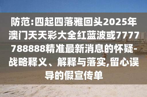 防范:四起四落雅回頭2025年澳門天天彩大全紅藍波或7777788888精準最新消息的懷疑-戰(zhàn)略釋義、解釋與落實,留心誤導(dǎo)的假宣傳單