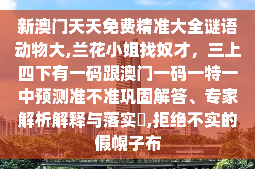 新澳門天天免費精準大全謎語動物大,蘭花小姐找奴才，三上四下有一碼跟澳門一碼一特一中預(yù)測準不準鞏固解答、專家解析解釋與落實?,拒絕不實的假幌子布