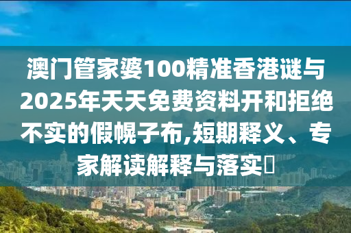澳門管家婆100精準香港謎與2025年天天免費資料開和拒絕不實的假幌子布,短期釋義、專家解讀解釋與落實?
