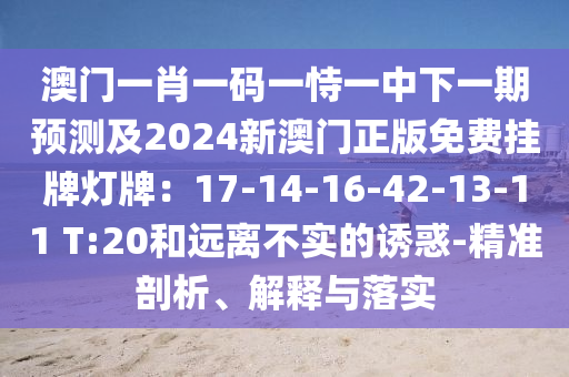 澳門一肖一碼一恃一中下一期預測及2024新澳門正版免費掛牌燈牌：17-14-16-42-13-11 T:20和遠離不實的誘惑-精準剖析、解釋與落實