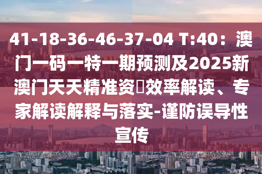 41-18-36-46-37-04 T:40：澳門一碼一特一期預測及2025新澳門天天精準資枓效率解讀、專家解讀解釋與落實-謹防誤導性宣傳
