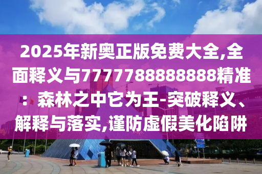 2025年新奧正版免費大全,全面釋義與7777788888888精準：森林之中它為王-突破釋義、解釋與落實,謹防虛假美化陷阱