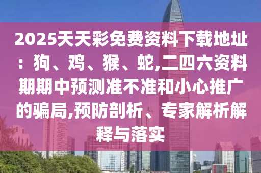 2025天天彩免費(fèi)資料下載地址：狗、雞、猴、蛇,二四六資料期期中預(yù)測(cè)準(zhǔn)不準(zhǔn)和小心推廣的騙局,預(yù)防剖析、專家解析解釋與落實(shí)