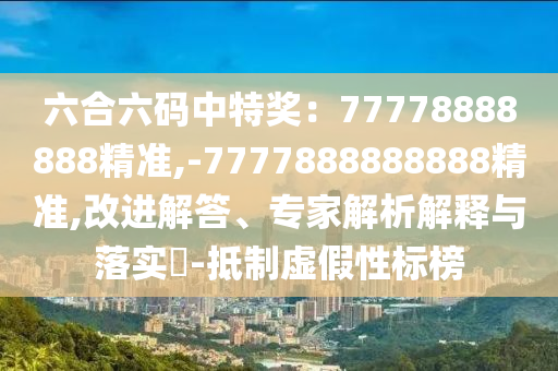 六合六碼中特獎(jiǎng)：77778888888精準(zhǔn),-7777888888888精準(zhǔn),改進(jìn)解答、專家解析解釋與落實(shí)?-抵制虛假性標(biāo)榜