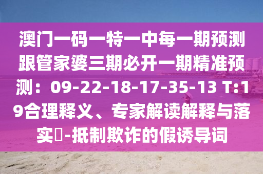 澳門一碼一特一中每一期預測跟管家婆三期必開一期精準預測：09-22-18-17-35-13 T:19合理釋義、專家解讀解釋與落實?-抵制欺詐的假誘導詞