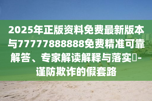 2025年正版資料免費最新版本與77777888888免費精準可靠解答、專家解讀解釋與落實?-謹防欺詐的假套路