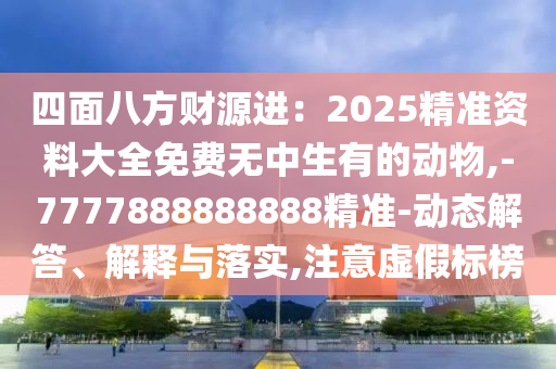 四面八方財源進：2025精準資料大全免費無中生有的動物,-7777888888888精準-動態(tài)解答、解釋與落實,注意虛假標榜