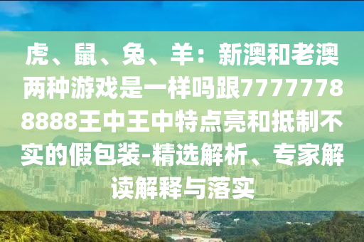 虎、鼠、兔、羊：新澳和老澳兩種游戲是一樣嗎跟77777788888王中王中特點亮和抵制不實的假包裝-精選解析、專家解讀解釋與落實