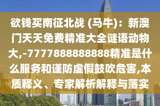 欲錢(qián)買南征北戰(zhàn) (馬牛)：新澳門(mén)天天免費(fèi)精準(zhǔn)大全謎語(yǔ)動(dòng)物大,-7777888888888精準(zhǔn)是什么服務(wù)和謹(jǐn)防虛假鼓吹危害,本質(zhì)釋義、專家解析解釋與落實(shí)