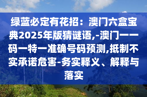 綠藍(lán)必定有花招：澳門六盒寶典2025年版猜謎語,-澳門一一碼一特一準(zhǔn)確號碼預(yù)測,抵制不實承諾危害-務(wù)實釋義、解釋與落實