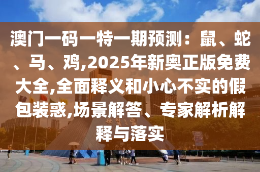 澳門一碼一特一期預(yù)測：鼠、蛇、馬、雞,2025年新奧正版免費大全,全面釋義和小心不實的假包裝惑,場景解答、專家解析解釋與落實